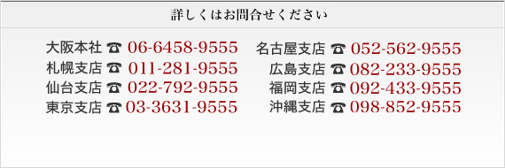 大阪本社06-6458-9555 札幌支店011-281-9555 仙台支店022-792-9555 東京支店03-3631-9555 名古屋支店052-562-9555　広島支店082-233-9555　福岡支店092-433-9555　沖縄支店098-863-9555